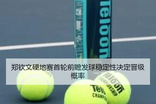 郑钦文硬地赛首轮前瞻发球稳定性决定晋级概率
