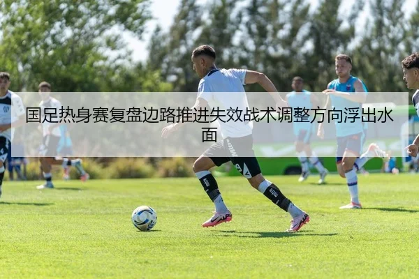 国足热身赛复盘边路推进失效战术调整方向浮出水面