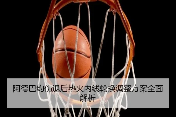 阿德巴约伤退后热火内线轮换调整方案全面解析