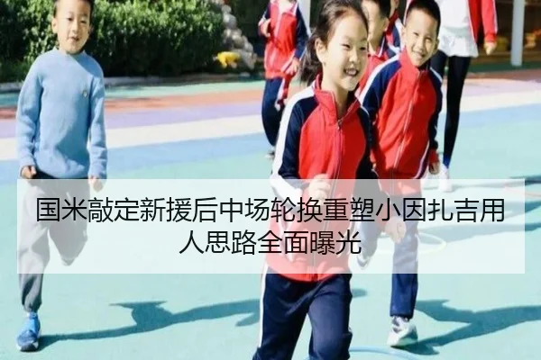 国米敲定新援后中场轮换重塑小因扎吉用人思路全面曝光