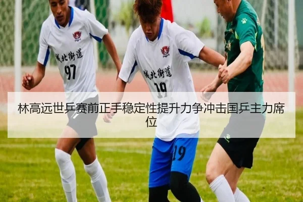 林高远世乒赛前正手稳定性提升力争冲击国乒主力席位