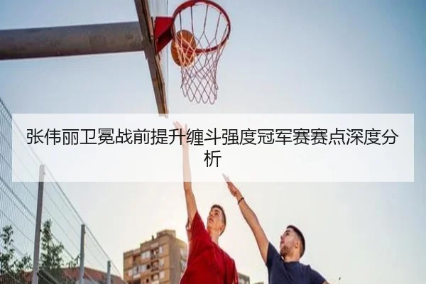 张伟丽卫冕战前提升缠斗强度冠军赛赛点深度分析