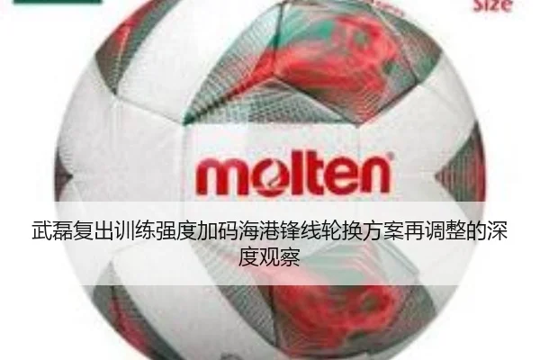 武磊复出训练强度加码海港锋线轮换方案再调整的深度观察