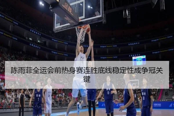 陈雨菲全运会前热身赛连胜底线稳定性成争冠关键
